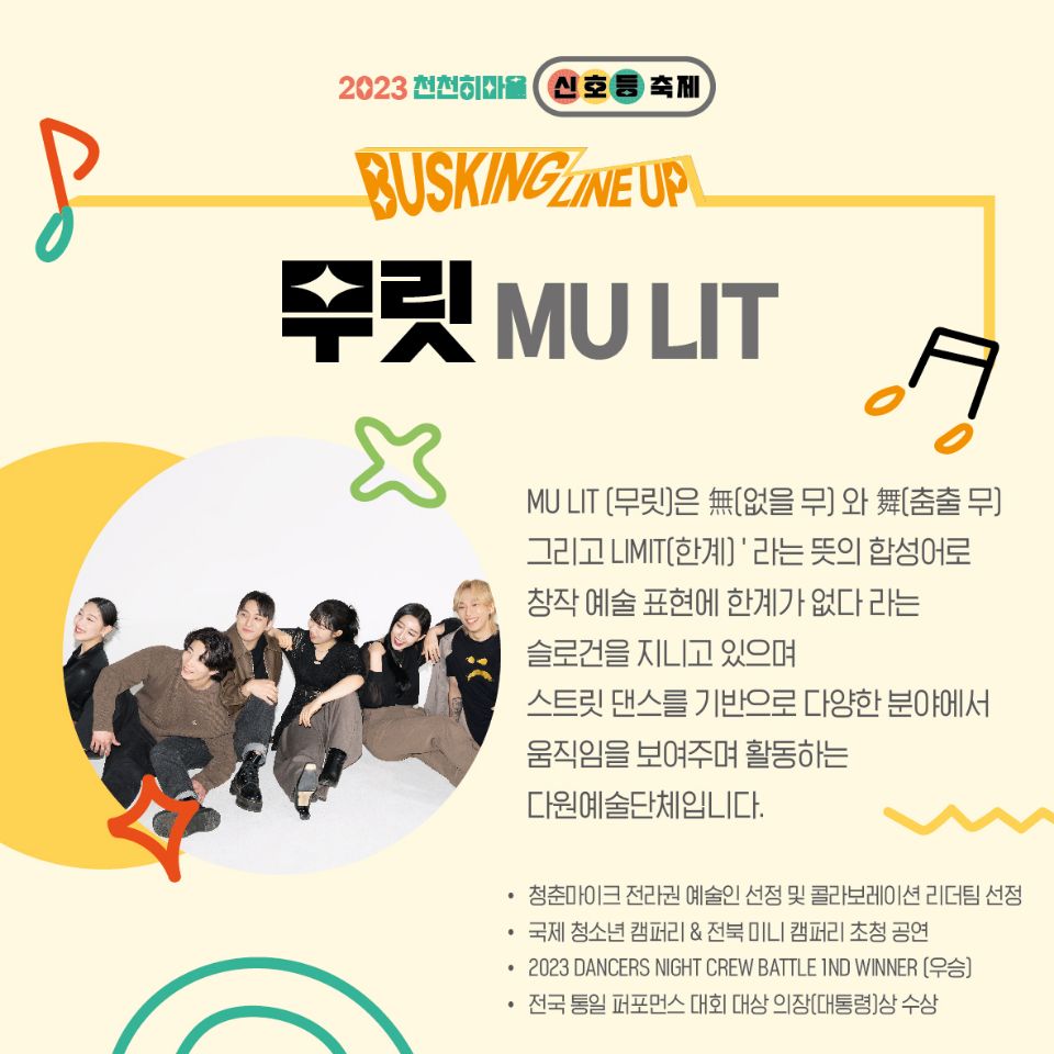 2023천천히마을 신호등축제
BUSKING LINEUP
무릿 MULIT
MULIT[무릿]은 無[없을 무]와 舞[춤출 무] 그리고 LIMIT[한계] 라는 뜻의 합성어로
창작 예술 표현에 한계가 없다 라는 슬로건을 지니고 있으며
스트릿 댄스를 기반으로 다양한 분야에서 움직임을 보여주며 활동하는 다원예술단체입니다.
청춘마이크 전라권 예술인 선정 및 콜라보레이션 리더팀 선정
국제 청소년 캠퍼리 & 전북미니 캠퍼리 초청공연
2023 DANCERS NIGHT CREW BATTLE 1ND WINNER (우승)
전국 통일 퍼포먼스 대회 대상 의장(대통령)상 수상