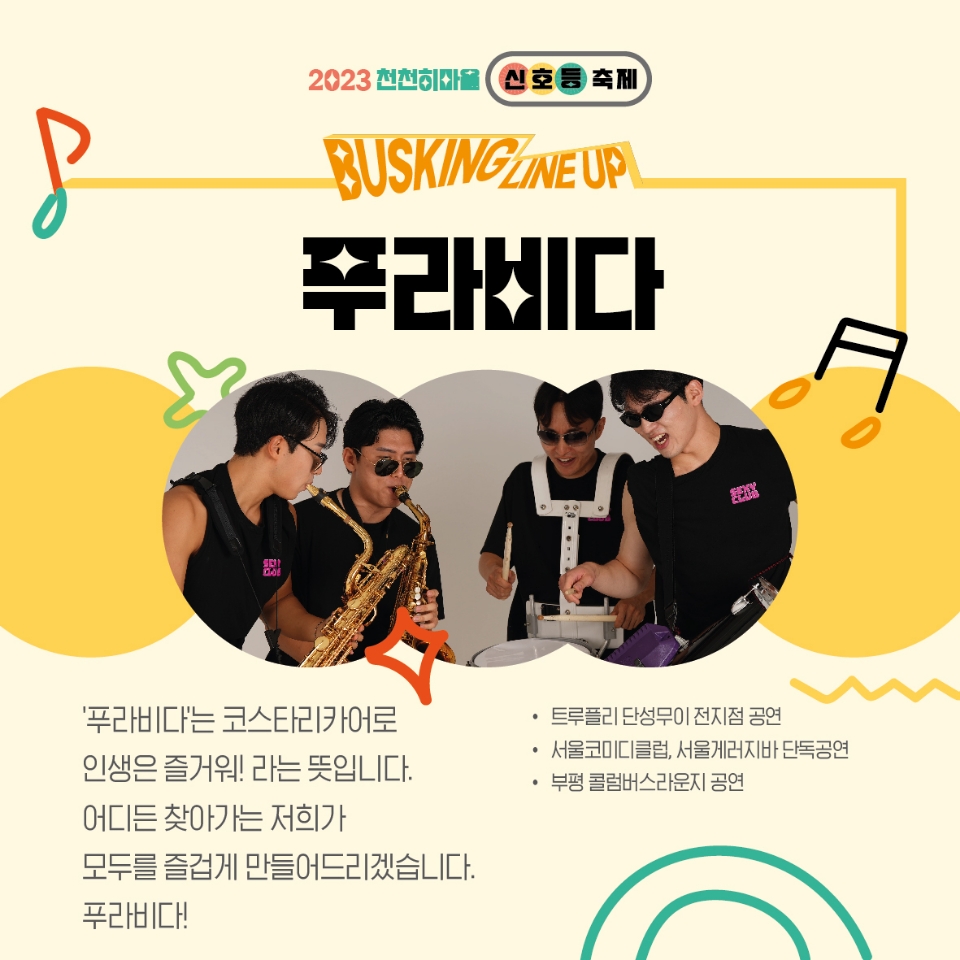 2023천천히마을 신호등축제
BUSKING LINEUP
푸라비다
푸라비다는 코스타리카어로 인생은 즐거워! 라는 뜻입니다.
어디든 찾아가는 저희가 모두를 즐겁게 만들어드리겠습니다.
푸라비다!
트루플리 단성무이 전지점 공연
서울코미디클럽, 서울게러지바 단독공연
부평 콜럼버스라운지 공연