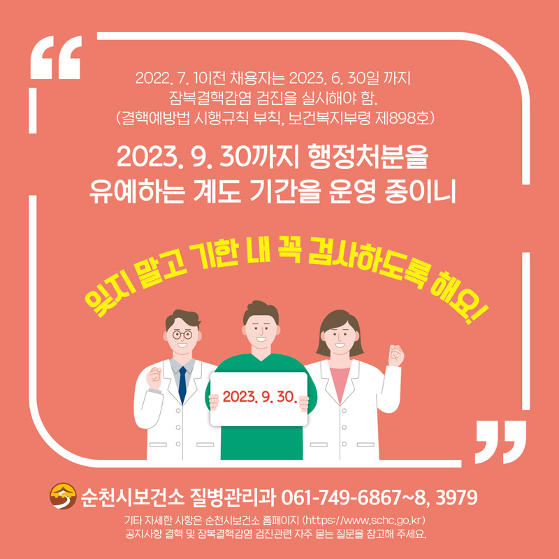 2022.7.1 이전 채용자는 2023.6.30일 까지 잠복결핵감염 검진을 실시해야 함.
(결핵예방법 시행규칙 부칙, 보건복지부령 제898호)
2023.9.30까지 행정처분을 유예하는 계도 기간을 운영중이니
잊지말고 기한 내 꼭 검사하도록 해요!
순천시보건소 질병관리과 061-749-6867~8, 3979
기타 자세한 사항은 순천시보건소 홈페이지(https://www.schc.go.kr)
공지사항 결핵 및 잠복결핵감염 검진관련 자주 묻는 질문을 참고해 주세요