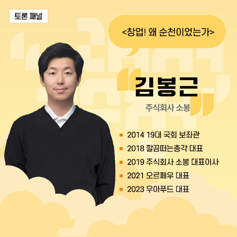 토론패널
<창업! 왜 순천이었는가>
김봉근 주식회사 소봉
2014 19대 국회 보좌관
2018 깔끔떠는총각 대표
2019 주식회사 소봉 대표이사
2021 오르페우 대표
2023 우아푸드 대표