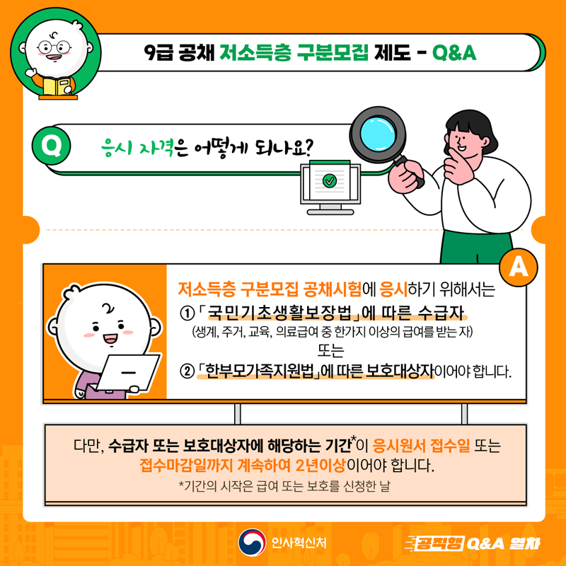 9급 공채 저소득층 구분모집 제도-Q&A
Q 응시자격은 어떻게 되나요?
A 저소득층 구분모집 공채시험에 응시하기 위해서는
1. 국민기초생활보장법에 따른 수급자
(생계, 주거, 교육, 의료급여 중 한가지 이상의 급여를 받는 자) 또는
2. 한부모가족지원법에 따른 보호대상자 이어야 합니다.
다만, 수급자 또는 보호대상자에 해당하는 기간*이 응시원서 접수일 또는
접수마감일까지 계속하여 2년이상이어야 합니다.
*기간의 시작은 급여 또는 보호를 신청한 날