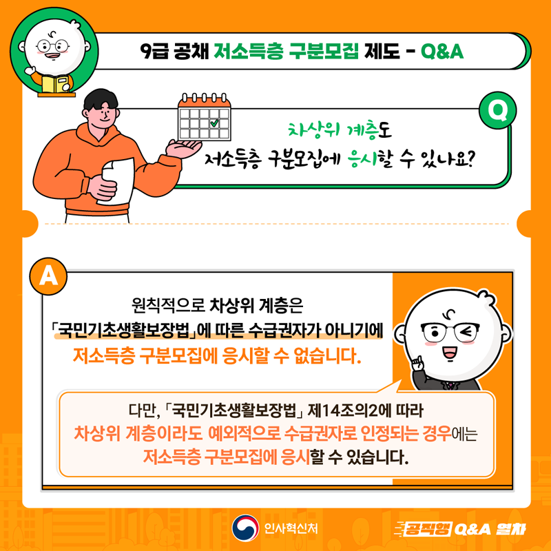 9급 공채 저소득층 구분모집 제도-Q&A
Q차상위 계층도 저소득층 구분모집에 응시할 수 있나요?
A 원칙적으로 차상위 계층은 국민기초생활보장법에 따른 수급권자가 아니기에
저소득층 구분모집에 응시할 수 없습니다.
다만, 국민기초생활보장법 제14조의2에 따라
차상위 계층이라도 예외적으로 수급권자로 인정되는 경우에는
저소득층 구분모집에 응시할 수 있습니다.