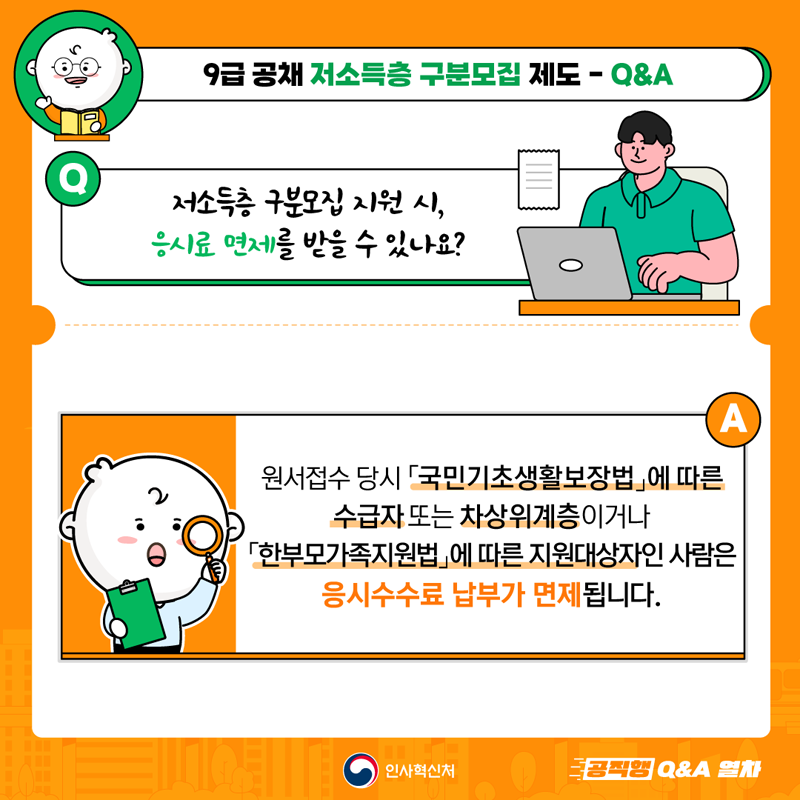 9급 공채 저소득층 구분모집 제도-Q&A
Q 저소득층 구분모집 지원 시, 응시료 면제를 받을 수 있나요?
A 원서접수 당시 국민기초생활보장법에 따른 수급자 또는 차상위계층이거나
한부모가족지원법에 따른 지원대상자인 사람은 응시수수료 납부가 면제됩니다.