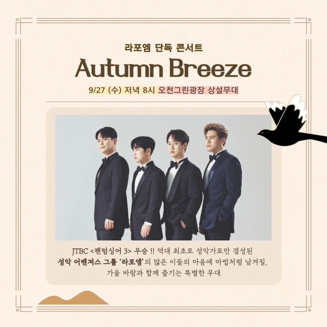 라포엠 단독 콘서트
Autumn Breeze
9.27.(수) 저녁 8시 오천그린광장 상설무대
JTBC 팬텀싱어3 우승 역대 최초로 성악가로만 결성된 성악 어벤져스 그룹 라포엠의 많은 이들의 마음에 마법처럼 남겨질 가을 바람과 함께 즐기는 특별한 무대