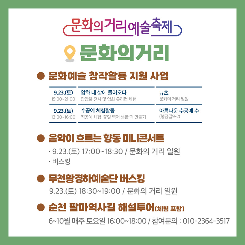 문화의거리예술축제
문화의거리
문화예술 창작활동 지원 사업
9.23(토) 15시 부터 21시 압화 내 삶에 들어오다 압압화 전시 및 압화 유리컵 체험, 규츠 문화의거리 일원
9.23(토) 13시 부터 16시 수공예 체험활동 떡공예 체험-꽃잎 찍어 생활 떡 만들기, 아름다운 수공예 수(행금길 9-2)
음악이 흐르는 향동 미니콘서트
9.23.(토) 17시 18시30분 문화의거리 일원
버스킹
무천황경하예술단 버스킹
9.23.(토) 18시30분 부터 19시 문화의 거리 일원
순천 팔마역사길 해설 투어(체험 포함)
6~10월 매주 토요일 16시 부터 18시 참여문의 010-2364-3517