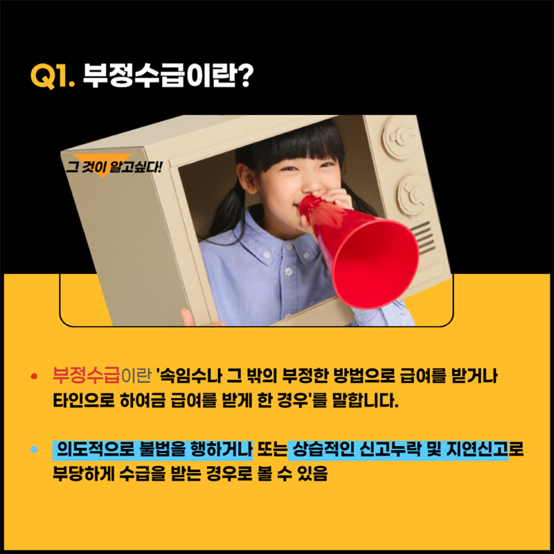 Q1. 부정수급이란 속임수나 그 밖의 부정한 방법으로 급여를 받거나 타인으로 하여금 급여를 받게 한 경우 를 말합니다.
의도적으로 불법을 행하거나 또는 상습적인 신고누락 및 지연신고로 부당하게 수급을 받는 경우로 볼 수 있음