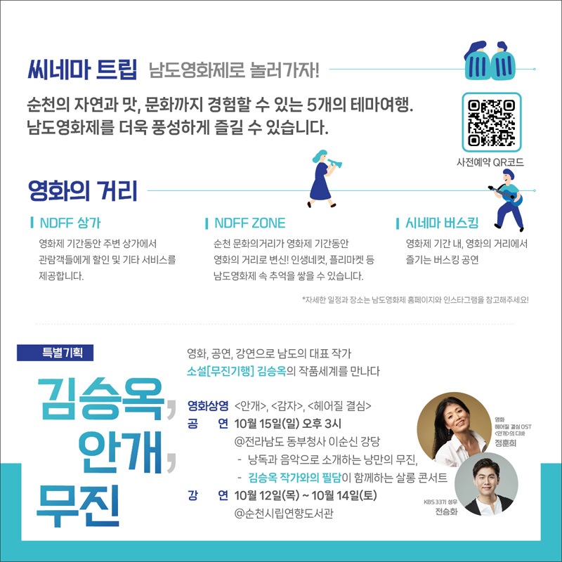 씨네마 트립 남도영화제로 놀러가자!
순천의 자연과 맛, 문화까지 경험할 수 있는 5개의 테마여행.
남도영화제를 더욱 풍성하게 즐길 수 있습니다.
영화의거리
NDFF상가 영화제 기간동안 주변 상가에서 관람객들에게 할인 및 기타 서비스를 제공합니다.
NDFF ZONE 순천문화의 거리가 영화제 기간동안 영화의 거리로 변신! 인생네컷, 플리마켓등 남도영화제 속 추억을 쌓을 수 있습니다.
시네마 버스킹 영화제 기간 내, 영화의 거리에서 즐기는 버스킹 공연
*자세한 일정과 장소는 남도영화제 홈페이지와 인스타그램을 참고해주세요
특별기획 김승옥, 안개, 무진
영화, 공연 강으로 남도의 대표 작가
소설(무진기행) 김승옥의 작품세계를 만나다
영화상영 (안개), (감자), (헤어질 결심)
공연 10월15일(일) 오후 3시
@전라남도 동부청사 이순신강당
-낭독과 음악으로 소개하는 낭만의 무진,
-김승옥 작가와의 필담이 함께하는 살롱 콘서트
강연 10월 12일 (목)~10월 14일(토)
@순천시립연향도서관