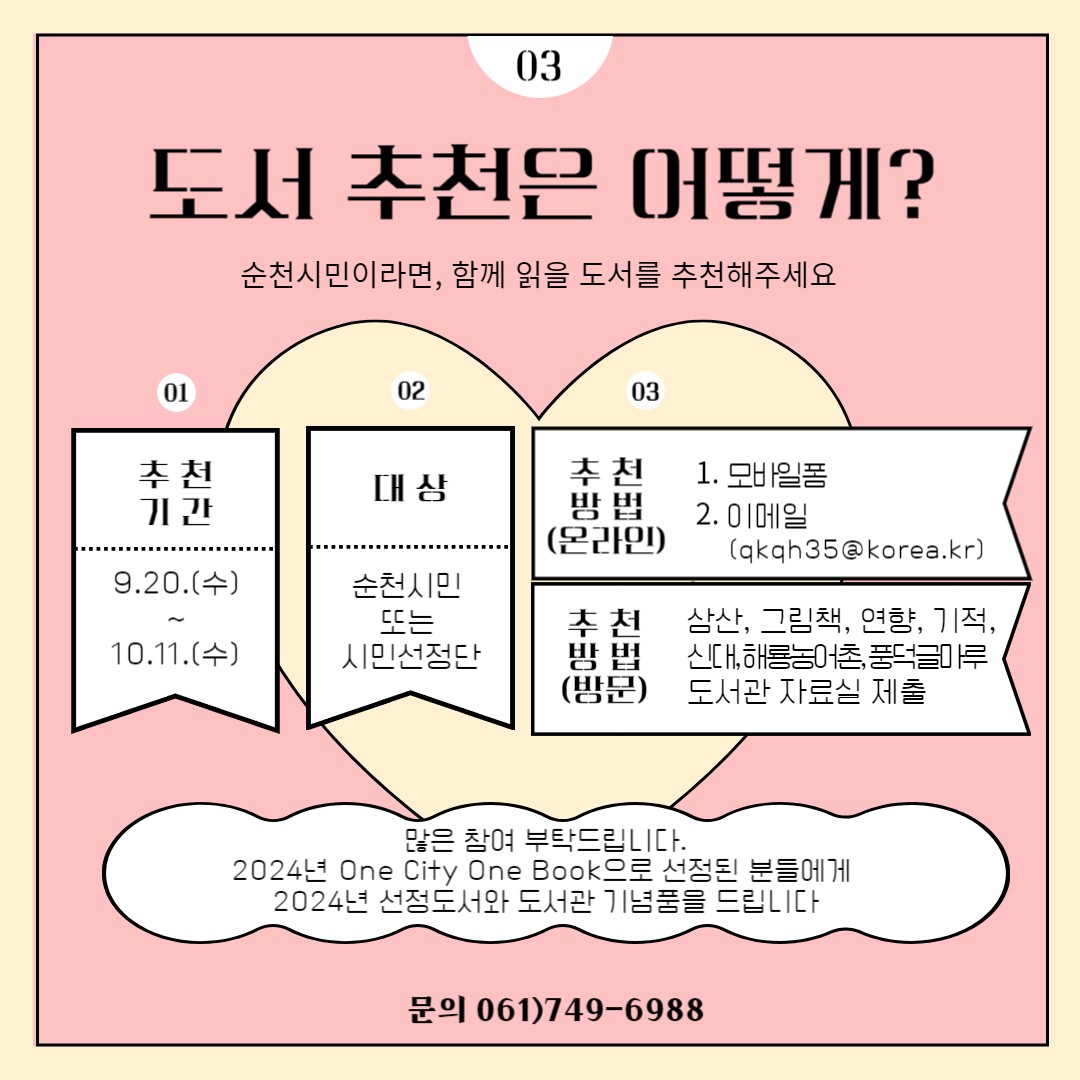 도서 추천은 어떻게? 순천시민이라면, 함께 읽을 도서를 추천해주세요
추천기간 9.20.(수) 부터 10.11.(수)
대상 순천시민 또는 시민선정단
추천방법 모바일폼, 이메일(qkqh35골뱅이korea.kr)
추천방법(방문) 삼산, 그림책, 연향, 기적, 신대, 해룡농어촌, 풍덕글마루, 도서관 자료실 제출
많은 참여 부탁드립니다.
2024년 One City One Book으로 선정된 분들에게 2024년 선정도서와 도서관 기념품을 드립니다.
문의 061-749-6988