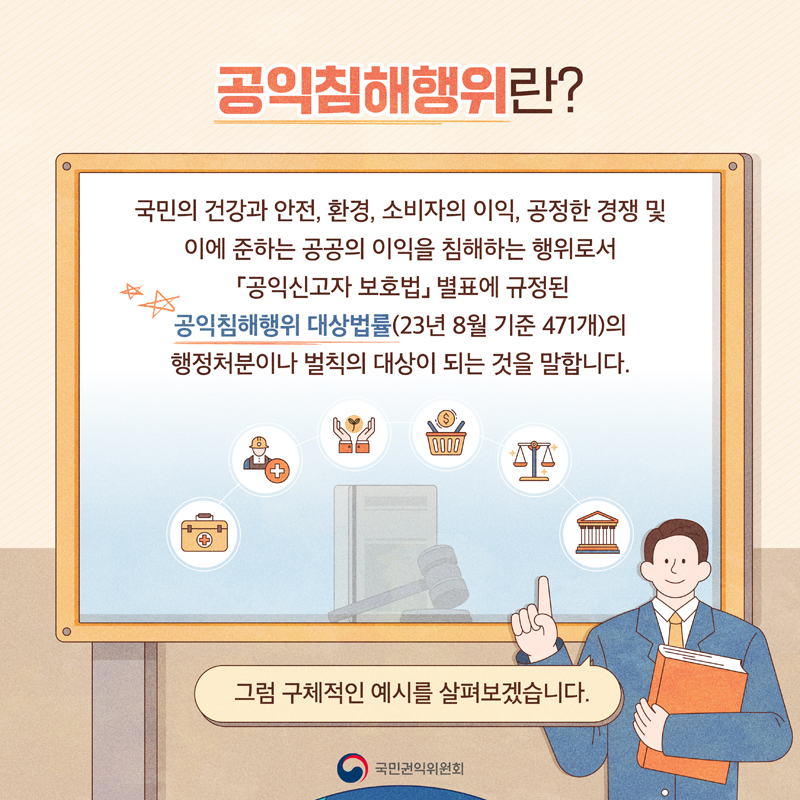 공익침해행위란
국민의 건강과 안전, 환경, 소비자의 이익, 공정한 경쟁 및 이에 준하는 공공의 이익을 침해하는 행위로서
공익신고자 보호법 별표에 규정된 공익침해행위 대상법률(23년 8월 기준 471개)의 행정처분이나 벌칙의 대상이 되는 것을 말합니다.
그럼 구체적인 예시를 살펴보겠습니다.