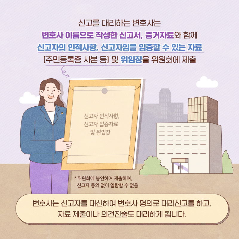 신고를 대리하는 변호사는 
변호사 이름으로 작성한 신고서, 증거자료와 함께
신고자의 인적사항, 신고자임을 입증할 수 있는 자료
(주민등록증 사본 등) 및 위임장을 위원회에 제출
변호사는 신고자를 대신하여 변호사 명의로 대리신고를 하고,
자료 제출이나 의견진술도 대리하게 됩니다.