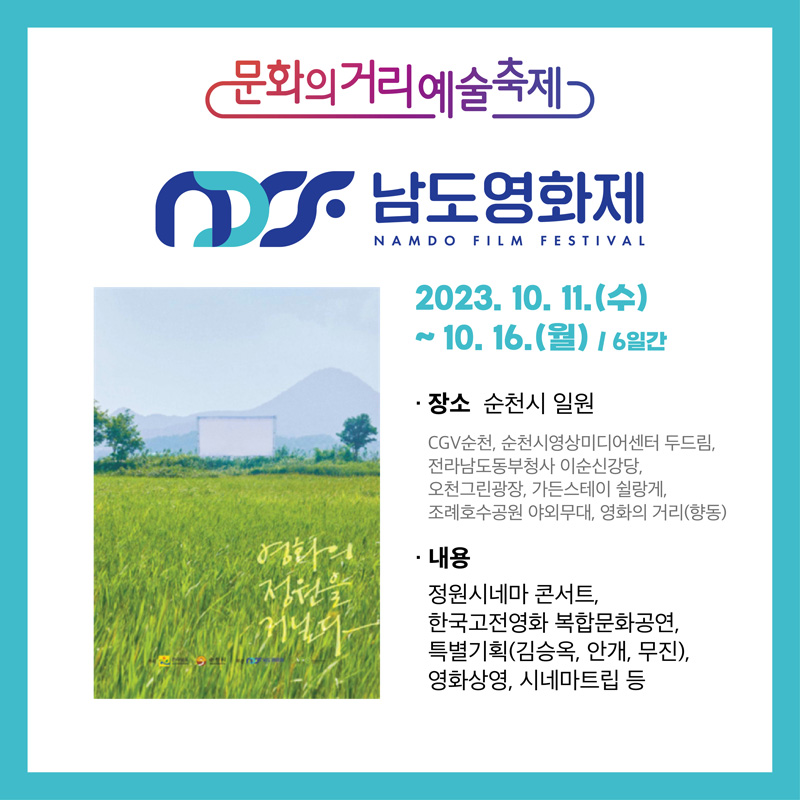 문화의거리예술축제
남도영화제
2023.10.11.(수)-10.16.(월) 6일간
장소 순천시 일원
CGV순천, 순천시영상미디어센터 두드림, 전라남도동부청사 이순신강당, 오천그린광장, 가든스테이 쉴랑게, 조례호수공원 야외무대, 영화의 거리(향동)
내용 정원시네마 콘서트, 한국고전영화 복합문화공연, 특별기획(김승옥, 안개, 무진), 영화상영, 시네마트립 등