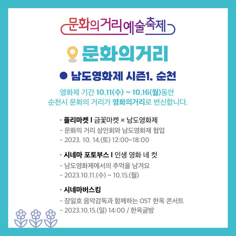 문화의거리예술축제
문화의거리
남도영화제 시즌1. 순천
영화제 기간 10.11(수)-10.16(월) 동안 순천시 문화의 거리가 영화의거리로 변신합니다.
플리마켓 금꽃마켓x남도영화제
문화의거리 상인회와 남도영화제 협업
2023.10.14.(토) 12시-18시
시네마 포토부스 인생 영화 네 컷
남도영화제에서의 추억을 남겨요
2023.10.11.(수)-10.15.(월)
시네마버스킹
장일호 음악감독과 함께하는 OST한옥 콘서트
2023.10.15.(일) 14시 한옥글방