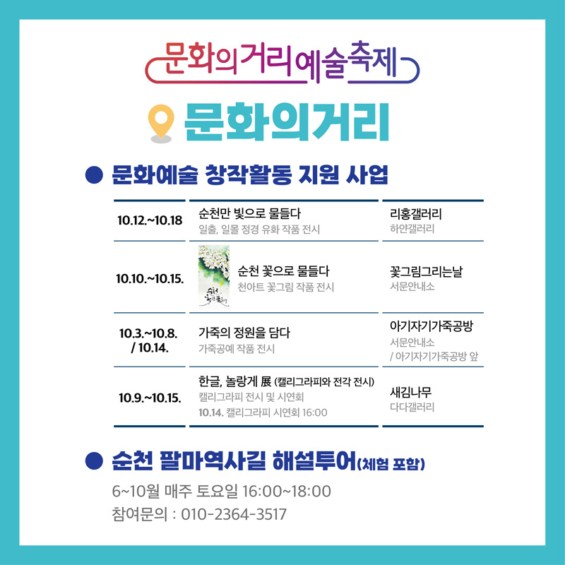 문화의거리예술축제
문화의거리
문화예술 창작활동 지원 사업
10.12.-10.18. 순천만 빛으로 물들다. 일출, 일몰 정경 유화 작품 전시, 리홍갤러리 하얀갤러리
10.10.-10.15. 순천 꽃으로 물들다. 천아트 꽃그림 작품 전시, 꽃그림그리는날 서문안내소
10.3.-10.8. 10.14. 가죽의 정원을 담다. 가죽공예 작품 전시, 아기자기가죽공방 서문안내소, 아기자기가죽공방 앞
10.9.-10.15. 한글, 놀랑게 (캘리그라피와 전각 전시) 갤리그라피 전시 및 시연회 10.14. 캘리그라피 시연회 16시, 새김나무 다다갤러리
순천 팔마역사길 해설투어(체험 포함)
6-10월 매주 토요일 16시-18시
참여문의 010-2364-3517