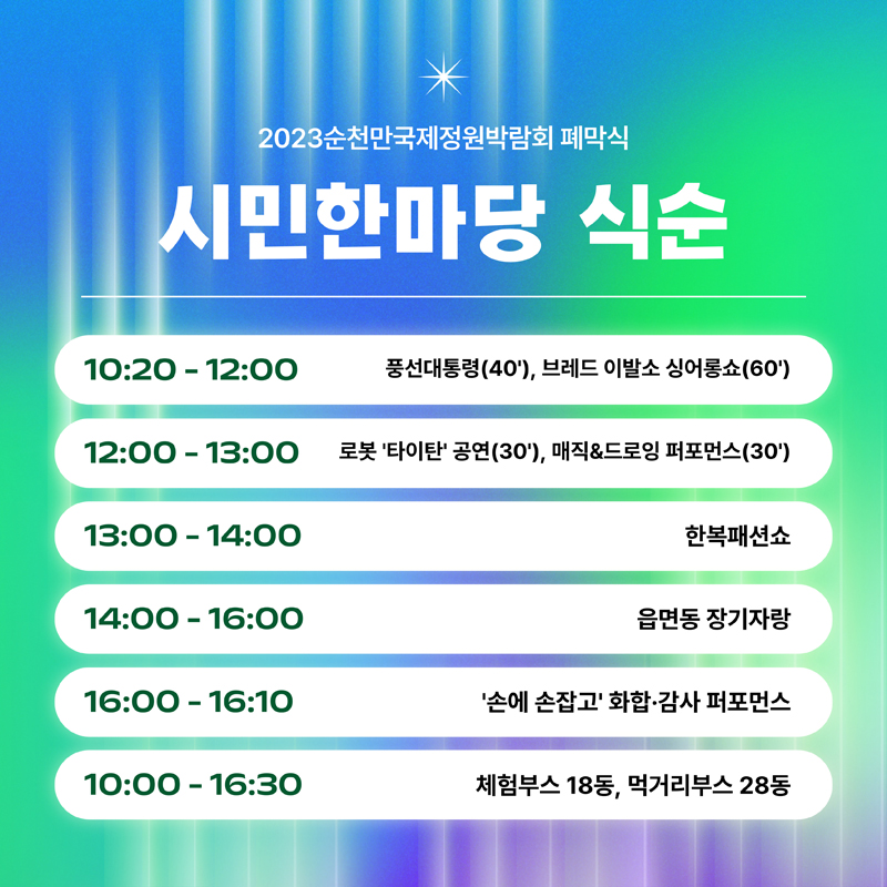 2023순천만국제정원박람회 폐막식
시민한마당 식순
10:20-12:00 풍선대통령(40'), 브레드 이발소 싱어롱쇼(60')
12:00-13:00 로봇 '타이타'공연(30'), 매직&드로잉 퍼포먼스(30')
13:00-14:00 한복패션쇼
14:00-16:00 읍면동 장기자랑
16:00-16:10 '손에 손잡고' 화합.감사 퍼포먼스
10:20-16:30 체험부스 18동, 먹거리부스 28동