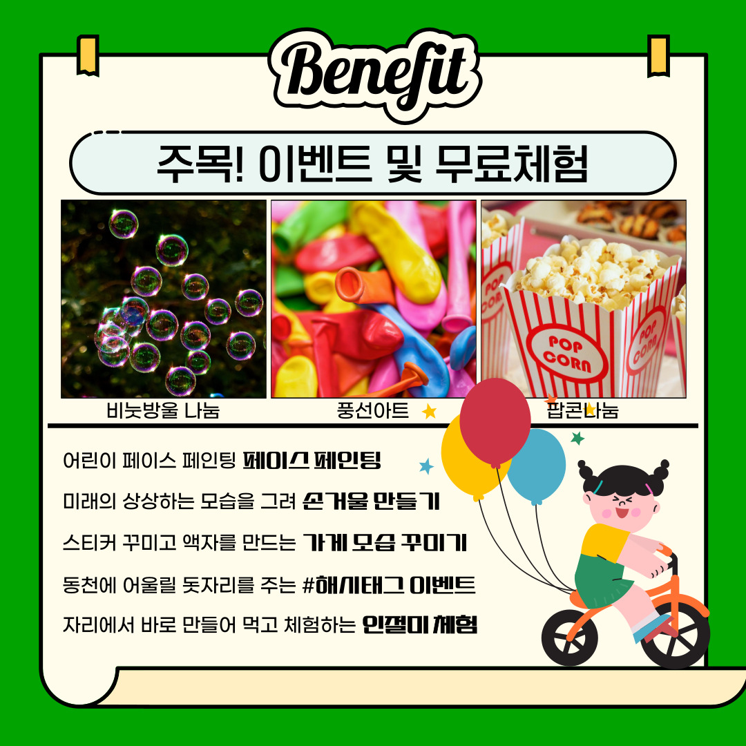 Benefit
주목! 이벤트 및 무료체험
비눗방울 나눔, 풍선아트, 팝콘나눔
어린이 페이스 페인팅 페이스페인팅
미래의 상상하는 모습을 그려 손거울 만들기
스티커 꾸미고 액자를 만드는 가게 모습 꾸미기
동천에 어울릴 돗자리를 주는 #해시태그 이벤트
자리에서 바로 만들어 먹고 체험하는 인절미 체험