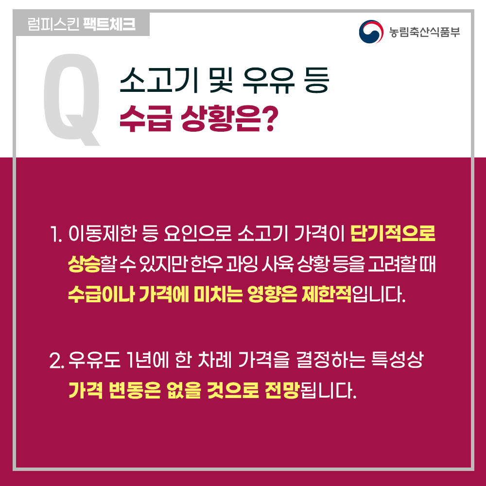 럼피스킨병 팩트체크
Q 소고기 및 우유 등 수급 상황은?
1. 이동제한 등 요인으로 소고기 가격이 단기적으로 상승할 수 있지만 한우 과잉 사육 상황 등을 고려할때 수급이나 가격에 미치는 영향은 제한적입니다.
2. 우유도 1년에 한 차례 가격을 결정하는 특성상 가격 변동은 없을 것으로 전망됩니다.