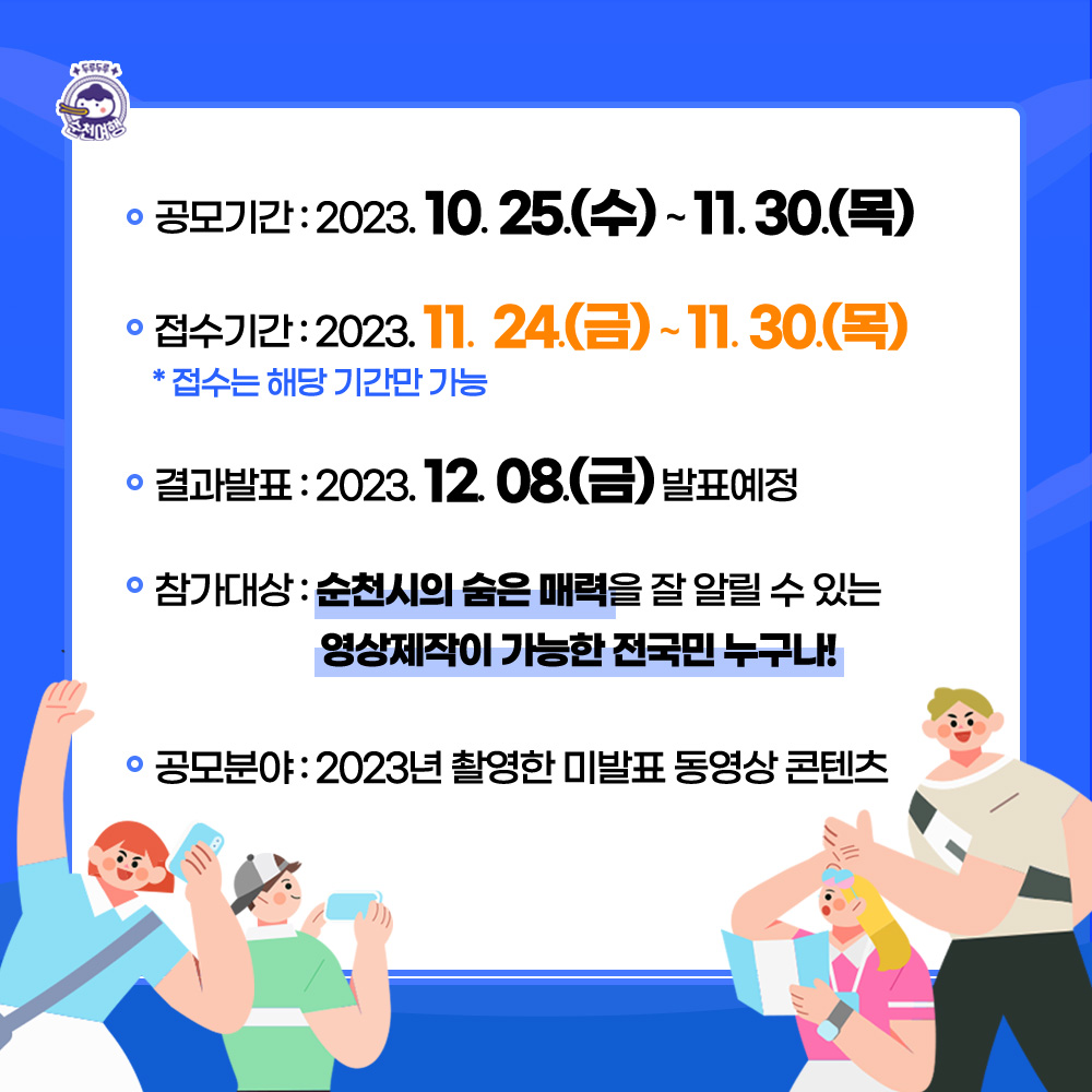 공모기간 2023.10.25(수)-11.30(목)
접수기간 2023.11.24(금)-11.30(목) 접수는 해당 기간만 가능
결과발표 2023.12.08.(금) 발표예정
참가대상 순천시의 숨은 매력을 잘 알릴 수 있는 영상제작이 가능한 전국민 누구나
공모분야 2023년 촬영한 미발표 동영상 콘테츠