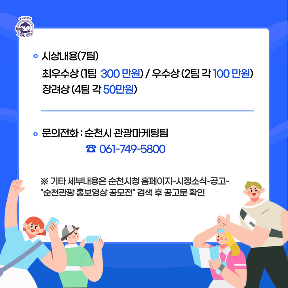 시상내용(7팀)
최우수상(1팀 300만원), 우수상(2팀 각100만원), 장려상(4팀 각50만원)
문의전화 순천시 관광마케팅팀(061-749-5800)
기타 세부내용은 순천시청 홈페이지-시정소식-공고 에서 순천관광 홍보영상 공모전 검색 후 공고문 확인