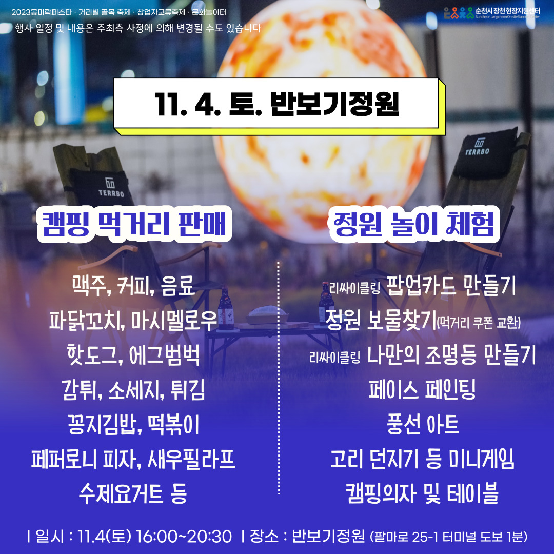 2023몽미락페스타.거리별 골목 축제.창업자교류축제.문화놀이터
행사 일정 및 내용은 주최측 사정에 의해 변경될 수도 있습니다.
11.4.토. 반보기정원
캠핑 먹거리 판매
맥주, 커피, 음료, 파닭꼬치, 마시멜로우, 핫도그, 에그범벅, 감튀, 소세지, 튀김, 꽁지김밥, 떡볶이, 페퍼로니피자, 새우필라프, 수제요거트 등
정원 놀이 체험
리싸이클링 팝업카드 만들기, 정원 보물찾기(먹거리 쿠폰 교환), 리싸이클링 나만의 조명 등 만들기, 페이스 페인팅, 풍선아트, 고리던지기 등 미니게임, 캠핑의자 및 테이블
일시 11.4.(토) 16시 부터 20시30분 장소 반보기정원(팔마로 25-1 터미널 도보 1분)