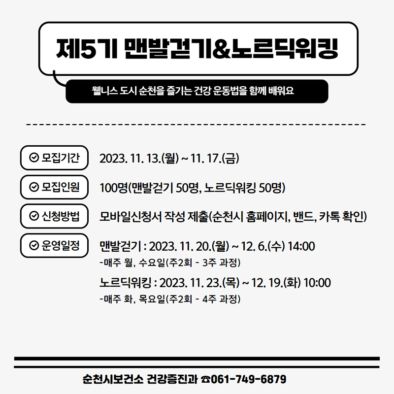 제5기 맨발걷기&노르딕워킹
웰니스 도시 순천을 즐기는 건강 운동법을 함께 배워요
모집기간 2023.11.13(월)~11.17.(금)
모집인원 100명(맨발걷기 50명, 노르딕워킹 50명)
신청방법 모바일신청서 작성 제출(순천시 홈페이지, 밴드, 카톡 확인)
운영일정
맨발걷기 : 2023.11.20(월)~12.6(수) 14:00
-매주 월, 수요일(주2회-3주과정)
노르딕워킹 : 2023.11.23(목)~12.19(화) 10:00
-매주 화, 목요일(주2회-4주 과정)
순천시보건소 건강증진과 061-749-6879