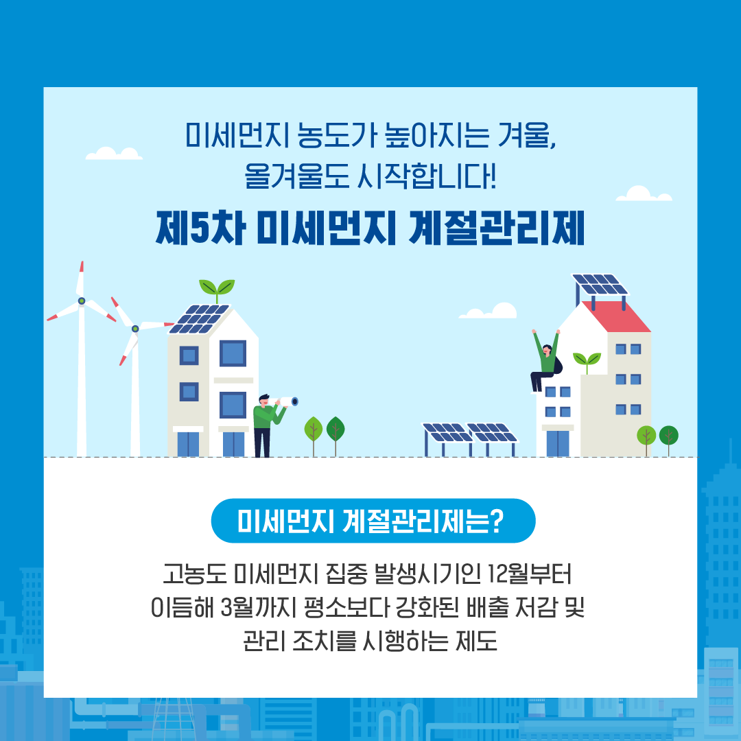 미세먼지 농도가 높아지는 겨울,
올겨울도 시작합니다!
제5차 미세먼지 계절관리제
미세먼지 계절관리제는?
고농도 미세먼지 집중 발생시기인 12월부터
이듬해 3월까지 평소보다 강화된 배출 저감 및
관리 조치를 시행하는 제도