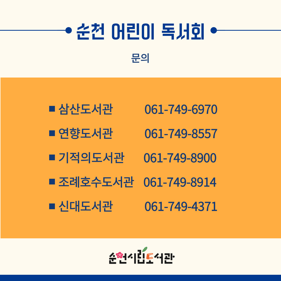 순천 어린이 독서회
문의
삼산도서관 061-749-6970
연향도서관 061-749-8557
기적의도서관 061-749-8900
조례호수도서관 061-749-8914
신대도서관 061-749-4371
순천시립도서관