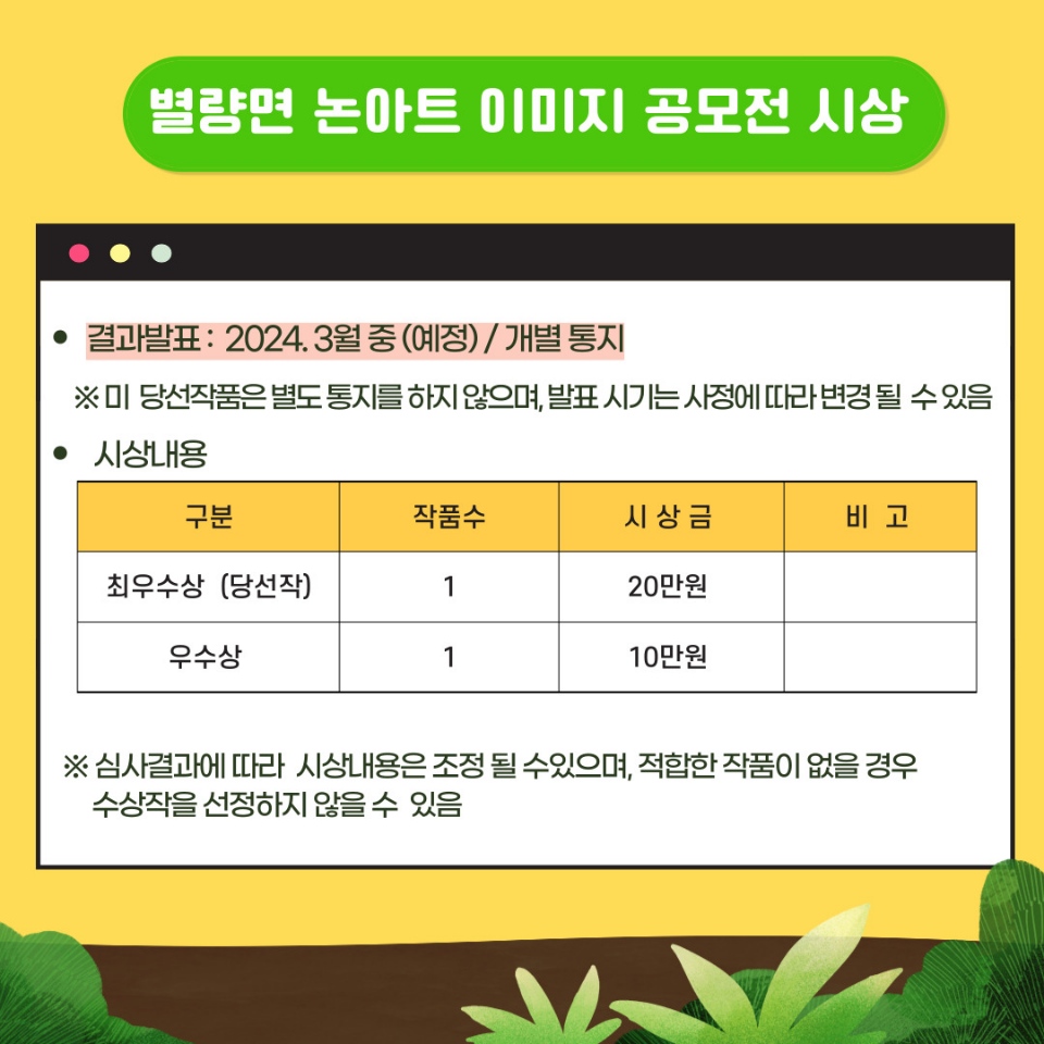 별량면 논아트 이미지 공모전 시상
결과발표 2024.3월중(예정) / 개별통지
※ 미 당선작품은 별도 통지를 하지 않으며, 발표 시기는 사정에 따라 변경 될 수 있음
시상내용
최우수상(당선작), 1, 시상금 20만원
우수상, 1, 시상금 10만원
※ 심사결과에 따라 시상내용은 조정될 수 있으며, 적합한 작품이 없을 경우 수상작을 선정하지 않을 수 있음