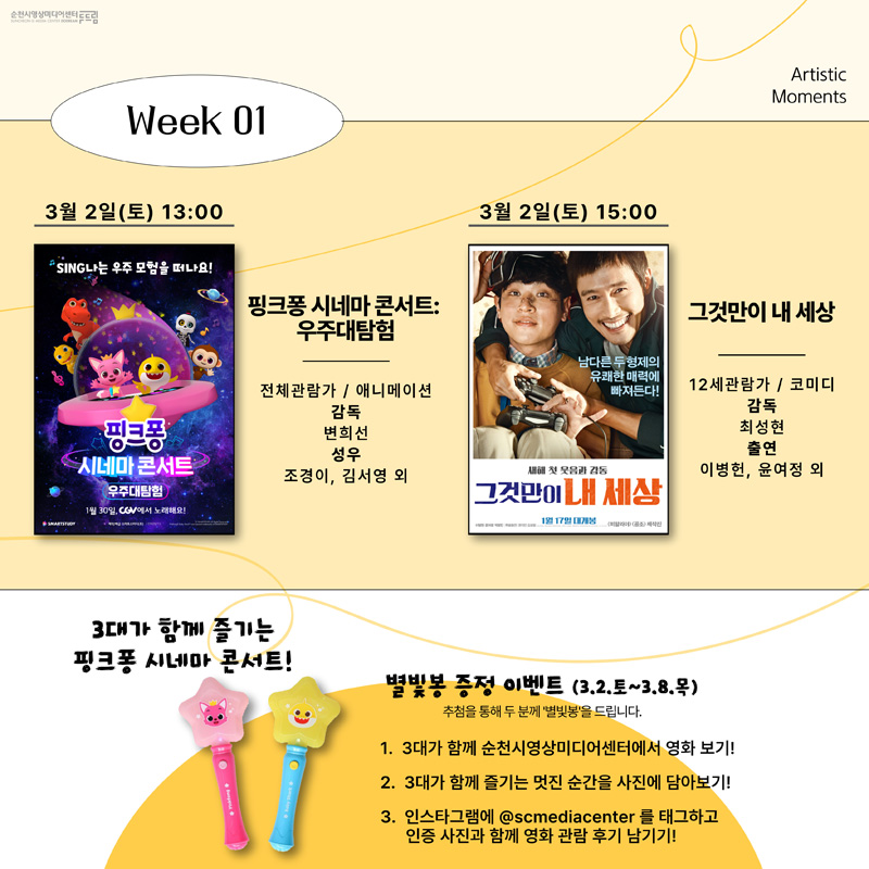 Week 01
3월2일(토) 13:00
핑크퐁 시네마 콘서트:우주대탐험
전체관람가 / 애니메이션
감독 변희선
성우 조경이, 김서영 외
3월2일(토) 15:00
그것만이 내 세상
12세관람가 / 코미디
감독 최성현
출연 이병헌, 윤여정 외
3대가 함께 즐기는 핑크퐁 시네마 콘서트
별빛봉 증정 이벤트(3.2.토~3.8.목)
추첨을 통해 두 분께 별빛봉을 드립니다.
1. 3대가 함께 순천시영상미디어센터에서 영화 보기
2. 3대가 함께 즐기는 멋진 순간을 사진에 담아보기
3. 인스타그램에 @scmediacenter 를 태크하고 인증 사진과 함께 영화 관람 후기 남기기