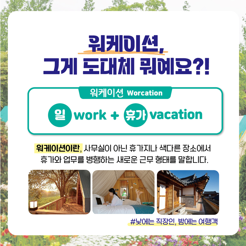 워케이션, 그게 도대체 뭐예요?1
워케이션 Worcation
일 work + 휴가 vacation
워케이션이란, 사무실이 아닌 휴가지나 색다른 장소에서 휴가와 업무를 병행하는 새로운 근무형태를 말합니다.
#낮에는 직장인, 밤에는 여행객