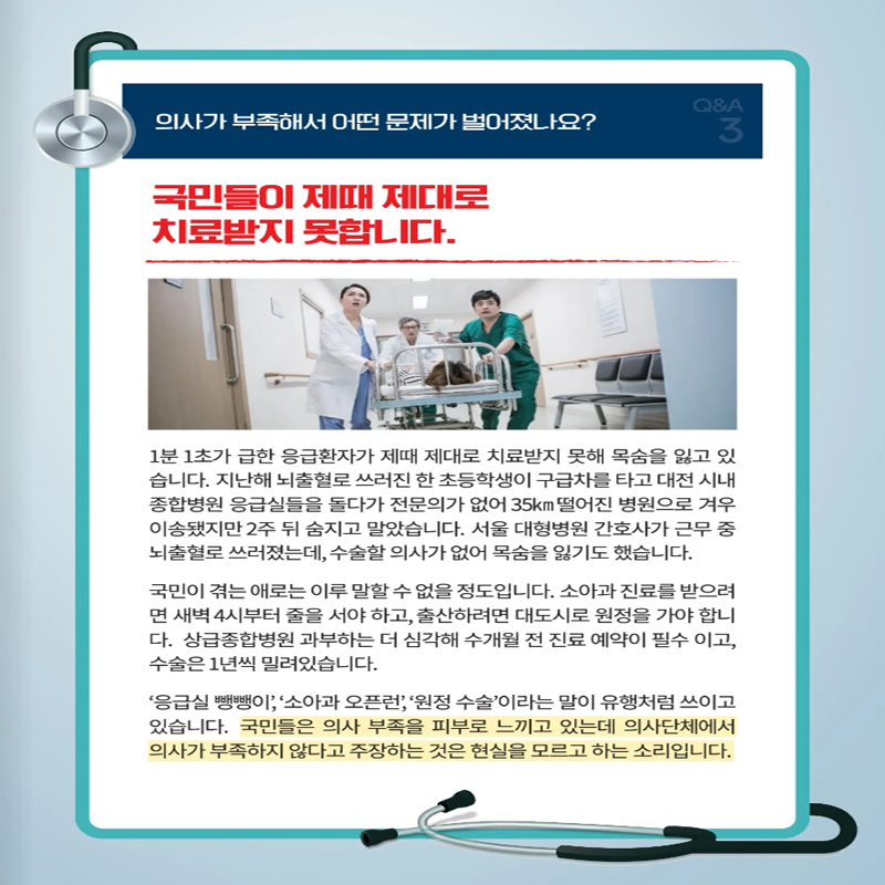 의사가 부족해서 어떤 문제가 벌어졌나요?
국민들이 제때 제대로 치료받지 못합니다.
1분1초가 급한 응급환자가 제때 제대로 치료받지 못해 목숨을 잃고 있습니다. 지난해 뇌출혈로 쓰러진 한 초등학생이 구급차를 타고 대전 시내 종합병원 응급실들을 돌다 전문의가 없어 35km떨어진 병원으로 겨우 이송됐지만 2주 뒤 숨지고 말았습니다. 서울 대형병원 간호사가 근무 중 뇌출혈로 쓰러졌는데, 수술할 의사가 없어 목숨을 잃기도 했습니다.
국민이 겪는 애로는 이루 말할 수 없을 정도입니다. 소아과 진료를 받으려면 새벽 4시부터 줄을 서야 하고, 출산하려면 대도시로 원정을 가야 합니다. 상급종합병원 과부하는 더 심각해 수개월 전 진료 예약이 필수이고, 수술은 1년씩 밀려있습니다.
응급실 뺑뺑이, 소아과 오플런, 원정 수술이라는 말이 유행처럼 쓰이고 있습니다. 국민들은 의사 부족을 피부로 느끼고 있는데 의사단체에서는 의사가 부족하지 않다고 주장하는 것은 현실을 모르고 하는 소리입니다.