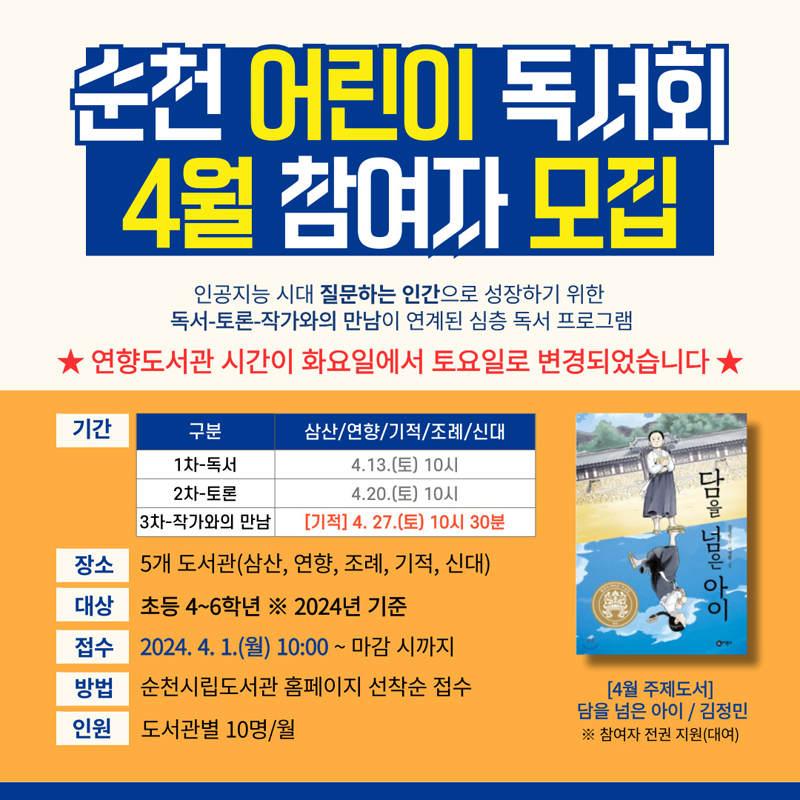 순천 어린이 독서회 4월 참여자 모집
인공지능 시대 질문하는 인간으로 성장하기 위한
독서-토론-작가와의 만남이 연계된 심층 독서 프로그램
연향도서관 시간이 화요일에서 토요일로 변경되었습니다.
장소 5개 도서관(삼산, 연향, 조례, 기적, 신대)
대상 초등 4-6학년 2024년 기준
접수 2024.4.1.(월) 10시~ 마감 시까지
방법 순천시립도서관 홈페이지 선착순 접수
인원 도서관별 10명,월
(4월 주제도서)
담을 넘은 아이, 김정민
참여자 전권 지원(대여)