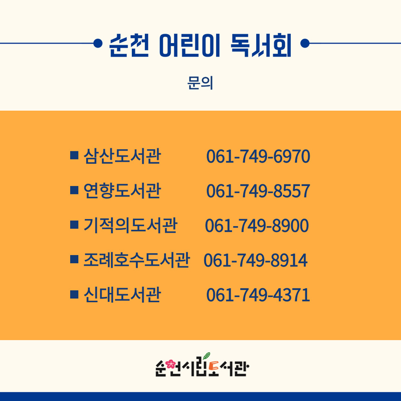 순천 어린이 독서회
문의
삼산도서관 061-749-6970
연향도서관 061-749-8557
기적의도서관 061-749-8900
조례호수도서관 061-749-8914
신대도서관 061-749-4371
순천시립도서관