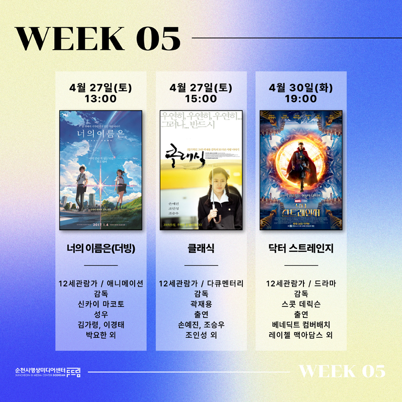 WEEK 05
4월27일(토) 13시 너의 이름은(더빙) 12세관람가 애니메이션 감독 신카이 마코토 성우 김가령, 이경태, 박요한 외
4월27일(토) 15시 클래식 12세관람가 다큐멘터리 감독 곽재용 출연 손예진, 조승우, 조인성 외
4월30일(화) 19시 닥터 스트레인지 12세관람가 드라마 감독 스콧 데릭슨 출연 베네딕트 컴버배치, 레이첼 맥아담스 외