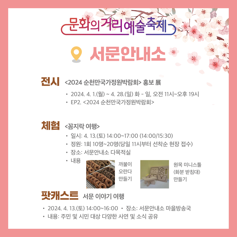 문화의거리예술축제
서문안내소
전시 2024순천만국가정원박람회 홍보展
2024.4.1.(월)-4.28.(일) 화-일, 오전 11시-오후 19시
EP2. 2024순천만국가정원박람회
체험 꼼지락 여행
일시 4.13.(토) 14시-17시(14시, 15시30분)
정원 1회 10명-20명(당일 11시부터 선착순 현장 접수)
장소 서문안내소 다목적실
내용 까불이 오란다 만들기, 원목 미니스툴(화분 받침대)만들기
팟캐스트 서문 이야기 여행
2024.4.13.(토) 14시-16시, 장소 서문안내소 마을방송국
내용 주민 및 시민 대상 다양한 사연 및 소식 공유