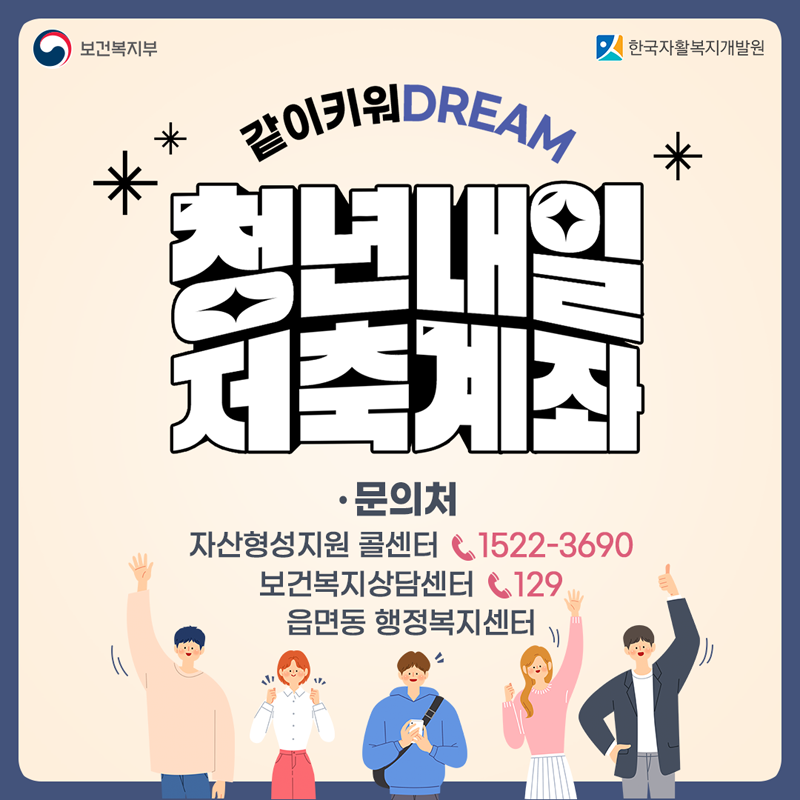 같이키워 DREAM
청년내일 저축계좌
문의처
자산형성지원 콜센터 1522-3690
보건복지상담센터 129
읍면동 행정복지센터