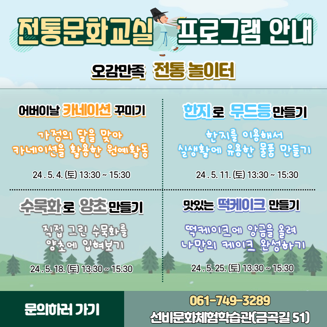 오감만족 전통 놀이터
어버이날 카네이션 꾸미기
가정의 달을 맞아 카네이션을 활용한 원예활동
24.5.4.(토) 13시30분 부터 15시30분
한지로 무드등 만들기
한지를 이용해서 실생활에 유용한 물품 만들기
24.5.11.(토) 13시30분 부터 15시30분
수묵화로 양초 만들기
직접그린 수묵화를 양초에 입혀보기
24.5.18.(토) 13시30분 부터 15시30분
맛있는 떡케이크 만들기
떡케이크에 앙금을 올려 나만의 케이크 완성하기
24.5.25.(토) 13시30분 부터 15시30분
문의하러 가기 061-749-3289 선비문화체험학습관(금곡길 51)