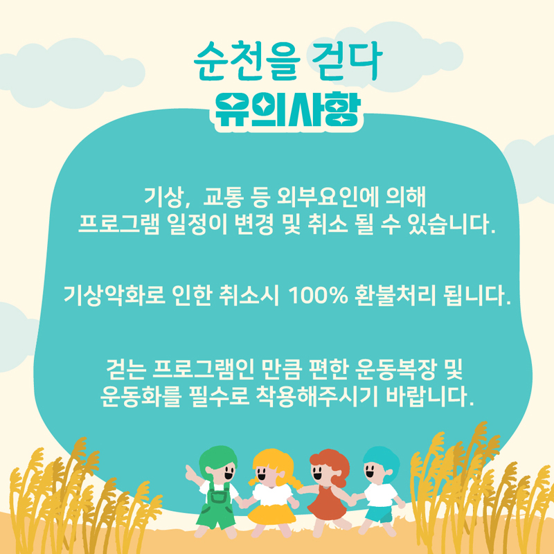 순천을 걷다 유의사항
기상, 교통 등 외부요인에 의해 프로그램 일정이 변경 및 취소 될 수 있습니다.
기상악화로 인한 취소시 100% 환불처리 됩니다.
걷는 프로그램인 만큼 편한 운동복장 및 운동화를 필수로 착용해주시기 바랍니다.