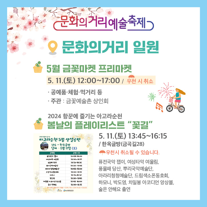 문화의거리예술축제
문화의거리 일원
5월 금꽃마켓 프리마켓
5.11.(토) 12시부터 17시 우천 시 취소
공예품.체험.먹거리 등
주관 금꽃예술촌 상인회
2024 항꾼에 즐기는 아고라순천
봄날의 플레이리스트 꽃길
5.11.(토) 13시45분부터 16시15분 한옥글방(금곡길 28)
우천시 취소될 수 있습니다.
퓨전국악 잽이, 여성타악 여울림, 풍물패 당산, 뿌리국악예술단, 아라리청청예술단, 드림색소폰동호회, 하모니, 박도영, 차일봉 아코디언 앙상블, 술은 안해요 출연