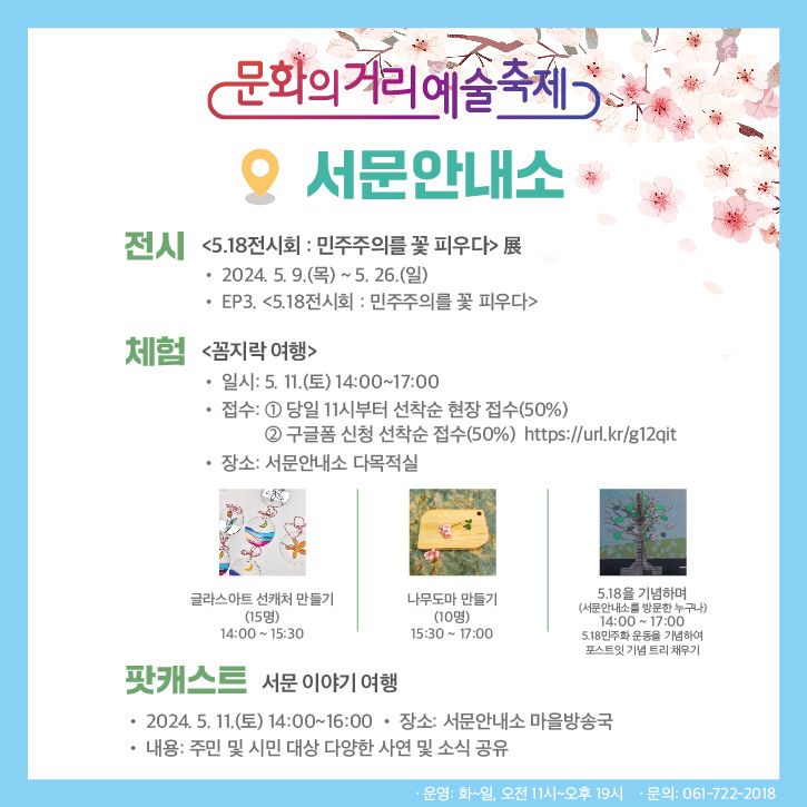 문화의거리예술축제
서문안내소
전시 5.18전시회 민주주의를 꽃피우다 展
2024.5.9.(목)-5.26.(일)
EP3. 5.18전시회 민주주의를 꽃 피우다
체험 꼼지락 여행
일시 5.11(토) 14시 부터 17시
접수 당일 11시부터 선착순 현장 접수(50퍼센트), 구글폼 신청 선착순 접수(50퍼센트)
장소 서문안내소 다목적실
글라스아트 선캐처 만들기(15명) 14시부터 15시30분
나무도마 만들기(10명) 15시30분 부터 17시
5.18을 기념하며(서문안내소를 방문한 누구나) 14시부터 17시 5.18민주화 운동을 기념하여 포스트잇 기념 트리 채우기
팟캐스트 서문 이야기 여행
2024.5.11.(토) 14시부터 16시
장소 서문안내소 마을방송국
내용 주민 및 시민 대상 다양한 사연 및 소식 공유
운영 화-일, 오전 11시-오후19시, 문의 061-722-2018