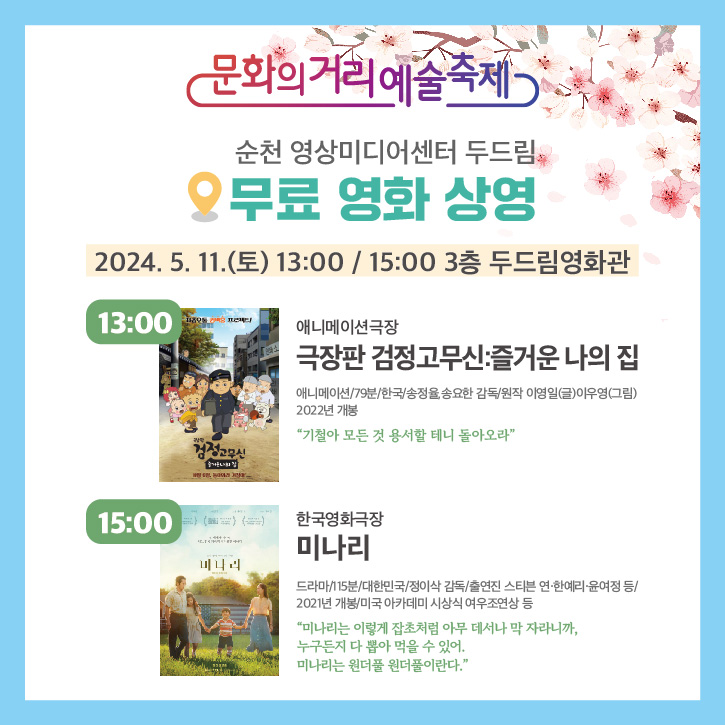 문화의거리예술축제
순천 영상미디어센터 두드림
무료 영화 상영
2024.5.11.(토) 13시, 15시 3층 두드림영화관
13시 애니메이션극장
극장판 검정고무신 즐거운 나의집
애니메이션, 79분, 한국, 송정율 송요한 감독, 원작 이영일(글) 이우영(그림) 2022년 개봉
기철아 모든 것 용서할 테니 돌아오라
15시 한국영화극장 미나리
드라마, 115분, 대한민국, 정이삭 감독, 출연진 스티븐 연, 한예리, 윤여정 등
2021년 개봉, 미국 아카데미 시상식 여우조연상 등
미나리는 이렇게 잡초처럼 아무데서나 막 자라니까, 누구든지 다 뽑아 먹을 수 있어. 미나리는 원더풀 원더풀이란다.