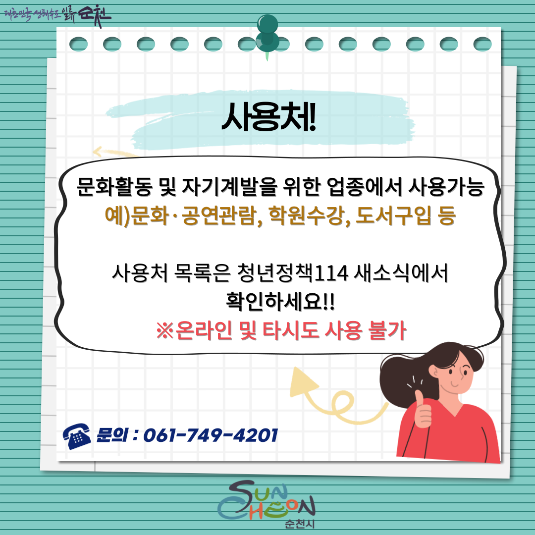 사용처
문화활동 및 자기계발을 위한 업종에서 사용가능
예)문화.공연관람, 학원수강, 도서구입 등
사용처 목록은 청년정책114 새소식에서 확인하세요
온라인 및 타시도 사용불가
문의 061-749-4201