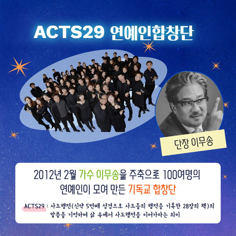 ACTS29 연예인합창단
단장 이무송
2012년 2월 가수 이무송을 주축으로 100여명의 연예인이 모여 만든 기독교 합창단
ACTS29 사도행전(신약5번째 성경으로 사도들의 행적을 기록한 28장의 책)의 말씀을 기억하며 삶 속에서 사도행전을 이어가자는 의미