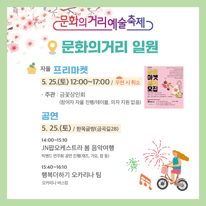 문화의거리예술축제
문화의거리 일원
자율 프리마켓
5.25.(토) 12시부터 17시 우천 시 취소
주관 금꽃상인회(참여자 자율 진행, 테이블, 의자 지원 없음)
공연
5.25.(토) 한옥글방(금곡길 28)
14시-15시10분 JN팝오케스트라 봄 음악여행 빅밴드 연주회 공연 진행(재즈, 가요, 팝 등)
15시40분-16시10분 행복더하기 오카리나 팀 오카리나 버스킹