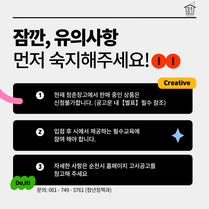 잠깐, 유의사항
먼저 숙지해주세요
1. 현재 청춘창고에서 판매 중인 상품은 신청불가합니다.(공고문 내 별표 필수 참조)
2. 입점 후 시에서 제공하는 필수교육에 참여 해야 합니다.
3. 자세한 사항은 순천시 홈페이지 고시공고를 참고해 주세요
문의 061-749-5761(청년정책과)