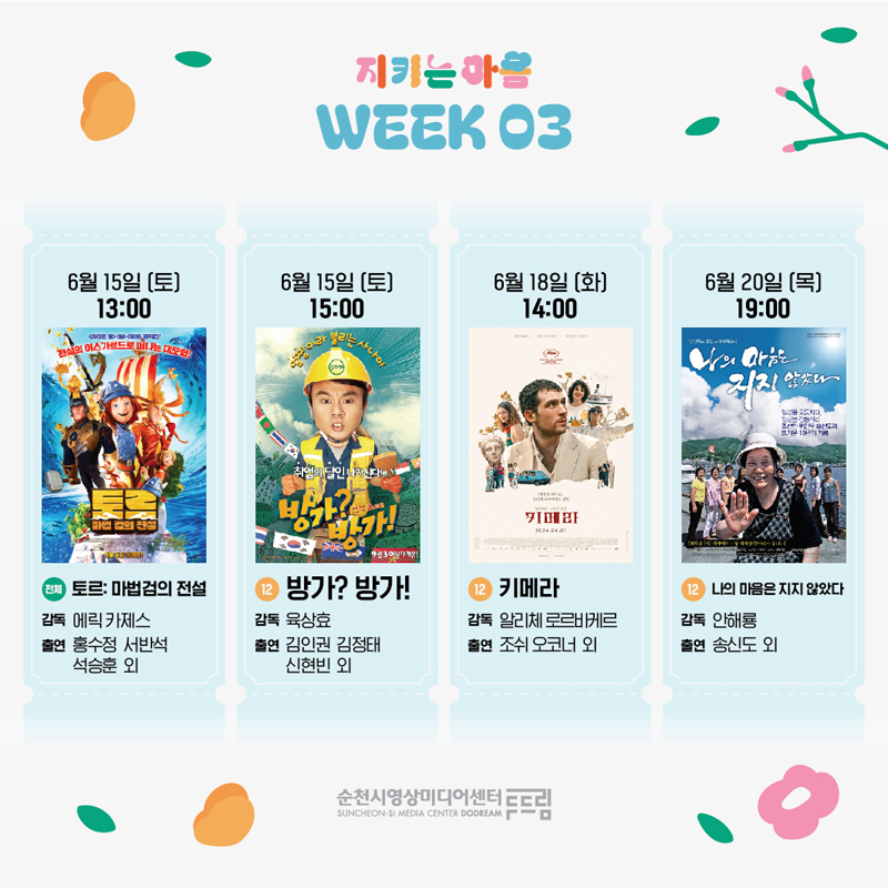 지키는 마음 WEEK 03
6월15일(토) 13시 (전체) 토르 마법검의 전설, 감독 에릭 카제스, 출연 홍수정 서반석 석승훈 외
6월15일(토) 15시 (12) 방가 방가, 감독 육상효, 출연 김인권 김정태 신현빈 외
6월18일(화) 14시 (12) 키메라, 감독 알리체 로르바케르, 출연 조쉬 오코너 외
6월20일(목) 19시 (12) 나의 마음은 지지 않았다, 감독 안해룡, 출연 송신도 외
순천시영상미디어센터두드림