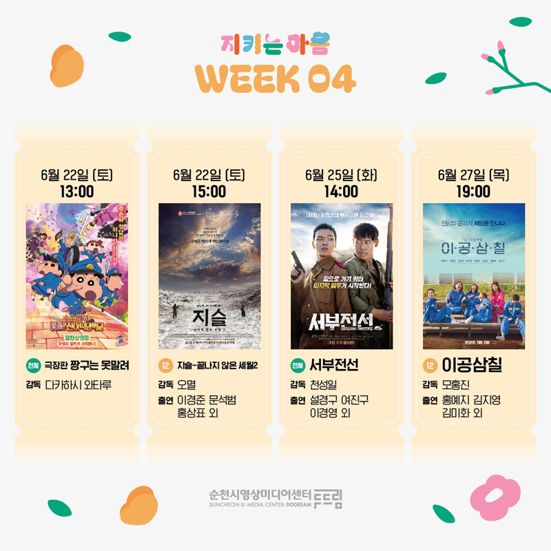 지키는 마음 WEEK 04
6월22일(토) 13시 (전체) 극장판 짱구는 못말려, 감독 다카하시 와타루
6월22일(토) 15시 (12) 지슬 끝나지 않은 세월2, 감독 오멸, 출연 이경준 문석범 홍상표 외
6월25일(화) 14시 (전체) 서부전선, 감독 천성일, 출연 설경구 여진구 이경영 외
6월27일(목) 19시 (12) 이공삼칠, 감독 모홍진, 출연 홍예지 김지영 김미화 외
순천시영상미디어센터두드림