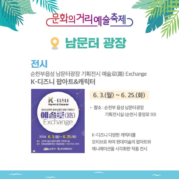 문화의거리예술축제
남문터 광장
전시 순천부읍성 남문터광장 기획전시 예술로(路) Exchange
K-디즈니 팝아트 앤 캐릭터
6.3.(월)-6.25.(화)
장소 순천부 읍성 남문터광장 기획전시실(순천시 중앙로 93)
K-디즈니 다양한 캐릭터를 모티브로 하여 현대미술의 팝아트와 애니메이션을 시각화한 작품 전시