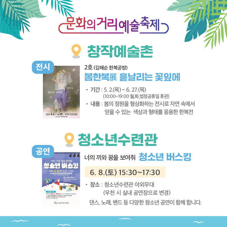 문화의거리예술축제
창작예술촌
전시 2호(김혜순 한복공방)
봄한복 展 흩날리는 꽃잎에
기간 5.2.(목)-6.27.(목) (10시-19시 월,화, 법정공휴일 휴관)
내용 봄의 정원을 형상화하는 전시로 자연 속에서 얻을 수 있는 색상과 형태를 응용한 한복전
청소년수련관
공연 너의 끼와 꿈을 보여줘 청소년 버스킹
6.8.(토) 15시30분-17시30분
장소 청소년수련관 야외무대(우천 시 실내 공연장으로 변경)
댄스, 노래, 밴드 등 다양한 청소년 공연이 함께 합니다.