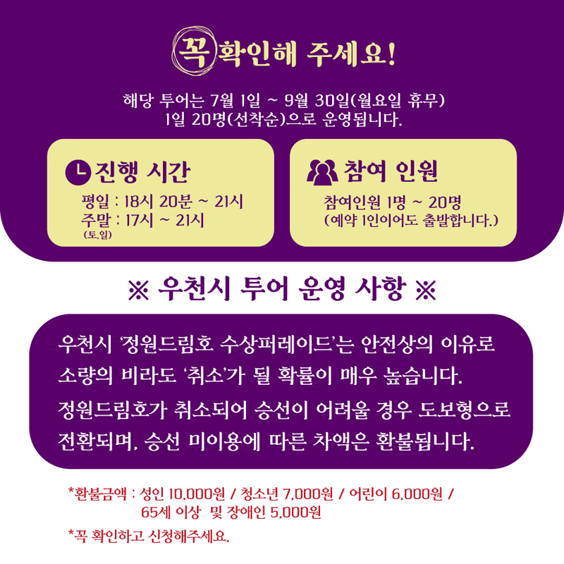 꼭 확인해주세요
해당 투어는 7월1일-9월31일(월요일 휴무) 1일 20명(선착순)으로 운영됩니다.
진행시간
평일 18시20분-21시
주말(토,일) 17시-21시
참여인원 참여인원 1명-20명(예약1인이어도 출발합니다)
우천시 투어 운영 사항
우천시 정원드림호 수상퍼레이드는 안전상의 이유로 소량의 비라도 취소가 될 확률이 매우 높습니다
정원드림호가 취소되어 승선이 어려울 경우 도보형으로 전환되며, 승선 미이용에 따른 차액은 환불됩니다.
환불금액 성인 10,000원 청소년 7,000원 어린이 6,000원 65세이상 및 장애인 5,000원
꼭 확인하고 신청해주세요