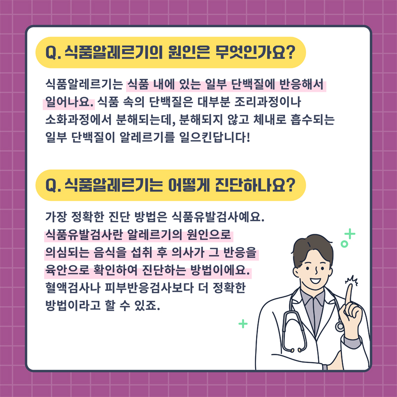 Q. 식품알레르기의 원인은 무엇인가요
식품알레르기는 식품 내에 있는 일부 단백질에 반응해서 일어나요. 식품 속의 단백질은 대부분 조리과정이나 소화과정에서 분해되는데, 분해되지 않고 체내로 흡수되는 일부 단백질이 알레르기를 일으킨답니다.
Q. 식품알레르기는 어떻게 진단하나요
가장 정확한 진단 방법은 식품유발검사예요
식품유발검사란 알레르기의 원인으로 의심되는 음식을 섭취 후 의사가 그 반응을 육안으로 확인하여 진단하는 방법이에요. 혈액검사나 피부반응검사보다 더 정확한 방법이라고 할 수 있죠